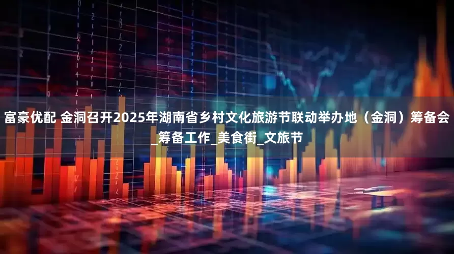 富豪优配 金洞召开2025年湖南省乡村文化旅游节联动举办地（金洞）筹备会_筹备工作_美食街_文旅节