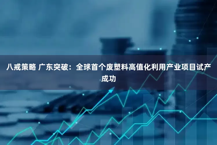八戒策略 广东突破：全球首个废塑料高值化利用产业项目试产成功