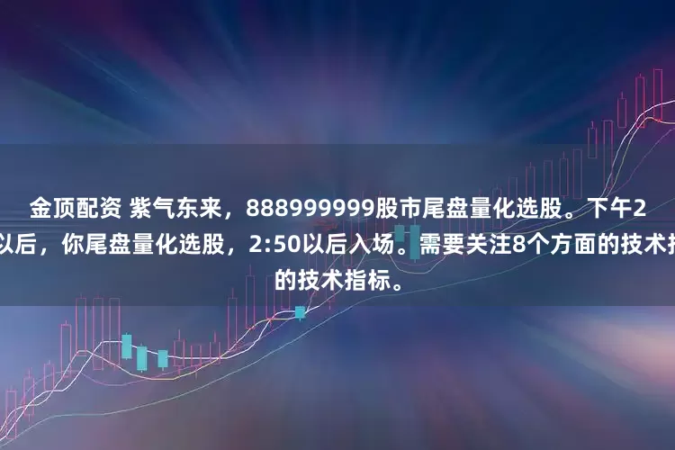 金顶配资 紫气东来，888999999股市尾盘量化选股。下午2:30以后，你尾盘量化选股，2:50以后入场。需要关注8个方面的技术指标。