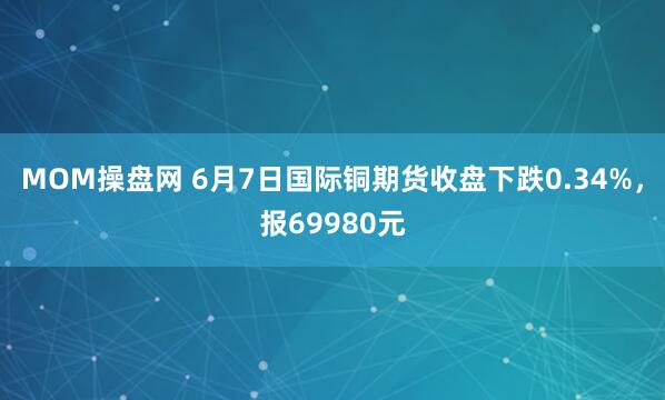 MOM操盘网 6月7日国际铜期货收盘下跌0.34%，报69980元