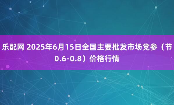 乐配网 2025年6月15日全国主要批发市场党参（节0.6-0.8）价格行情