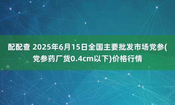 配配查 2025年6月15日全国主要批发市场党参(党参药厂货0.4cm以下)价格行情