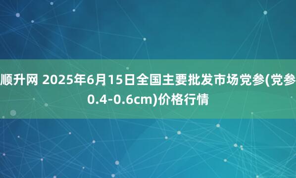 顺升网 2025年6月15日全国主要批发市场党参(党参0.4-0.6cm)价格行情