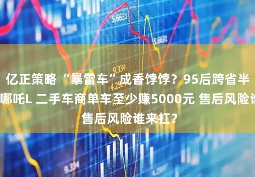 亿正策略 “暴雷车”成香饽饽？95后跨省半价抄底哪吒L 二手车商单车至少赚5000元 售后风险谁来扛？
