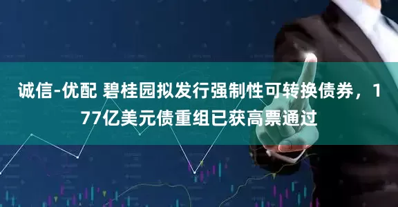 诚信-优配 碧桂园拟发行强制性可转换债券，177亿美元债重组已获高票通过